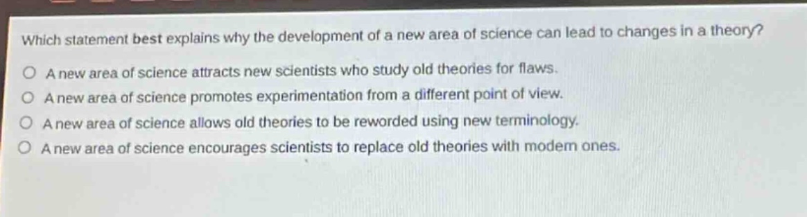 which statement best explains why the development of a new area of science can lead to changes in a theory?\na new area of science attracts new scientists who study old theories for flaws.\na new area of science promotes experimentation from a different point of view.\na new area of science allows old theories to be reworded using new terminology.\na new area of science encourages scientists to replace old theories with modern ones.