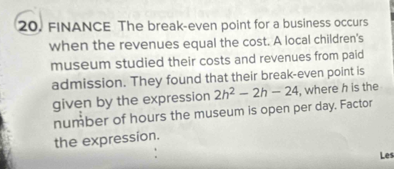 20. finance the break - even point for a business occurs when the revenues equal the cost. a local children’s museum studied their costs and revenues from paid admission. they found that their break - even point is given by the expression 2h² - 2h - 24, where h is the number of hours the museum is open per day. factor the expression.