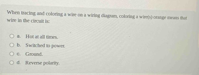 when tracing and coloring a wire on a wiring diagram, coloring a wire(s) orange means that wire in the circuit is: a. hot at all times. b. switched to power. c. ground. d. reverse polarity.