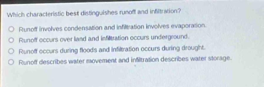 which characteristic best distinguishes runoff and infiltration?\no runoff involves condensation and infiltration involves evaporation.\no runoff occurs over land and infiltration occurs underground.\no runoff occurs during floods and infiltration occurs during drought.\no runoff describes water movement and infiltration describes water storage.