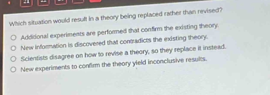 which situation would result in a theory being replaced rather than revised? additional experiments are performed that confirm the existing theory. new information is discovered that contradicts the existing theory. scientists disagree on how to revise a theory, so they replace it instead. new experiments to confirm the theory yield inconclusive results.