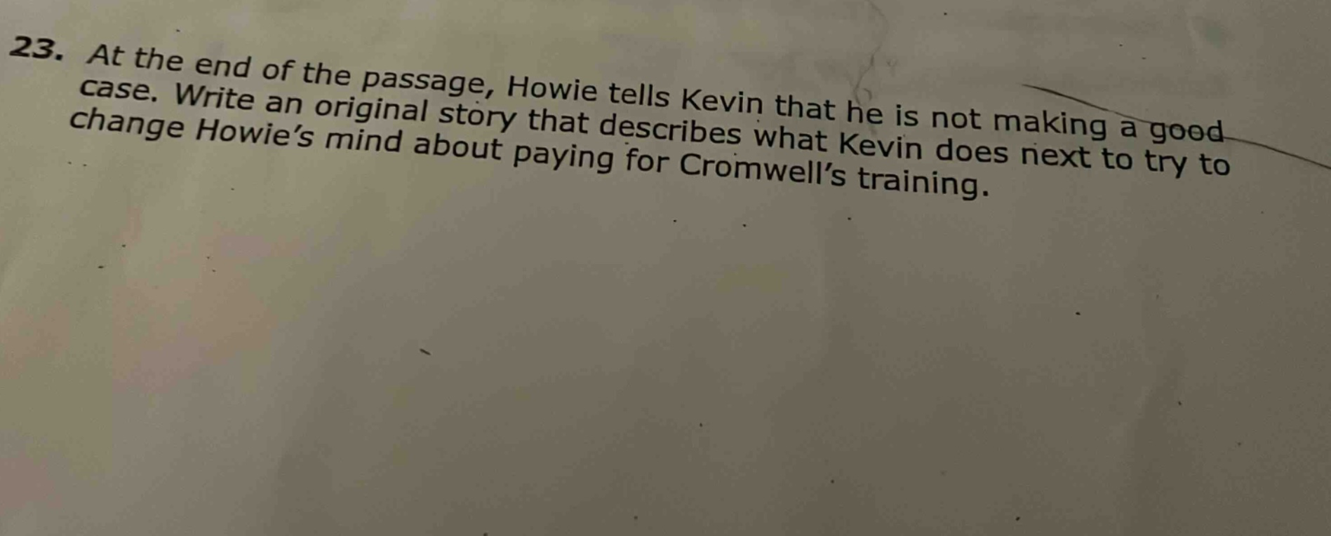 23. at the end of the passage, howie tells kevin that he is not making a good case. write an original story that describes what kevin does next to try to change howie’s mind about paying for cromwell’s training.