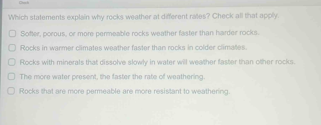 which statements explain why rocks weather at different rates? check all that apply. softer, porous, or more permeable rocks weather faster than harder rocks. rocks in warmer climates weather faster than rocks in colder climates. rocks with minerals that dissolve slowly in water will weather faster than other rocks. the more water present, the faster the rate of weathering. rocks that are more permeable are more resistant to weathering.