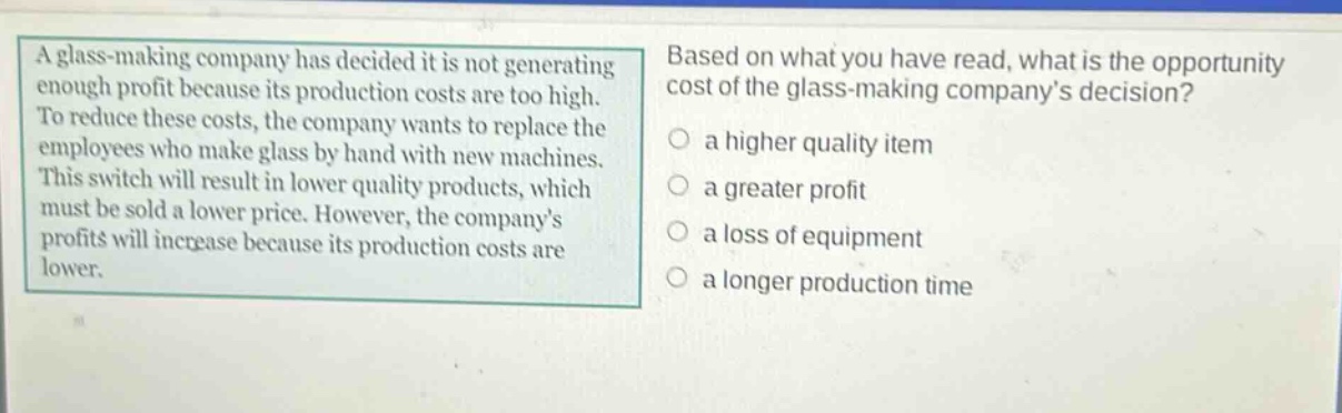 a glass - making company has decided it is not generating enough profit because its production costs are too high. to reduce these costs, the company wants to replace the employees who make glass by hand with new machines. this switch will result in lower quality products, which must be sold a lower price. however, the company’s profits will increase because its production costs are lower. based on what you have read, what is the opportunity cost of the glass - making company’s decision? a higher quality item a greater profit a loss of equipment a longer production time