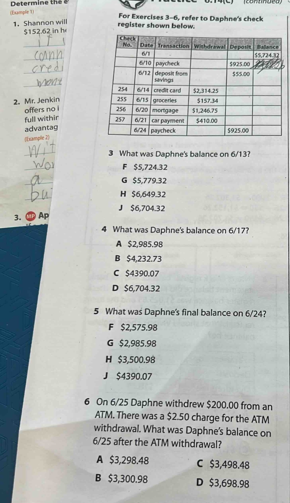 for exercises 3 - 6, refer to daphne’s check register shown below. check no. date transaction withdrawal deposit balance 6/1 $5,724.32 6/10 paycheck $925.00 6/12 deposit from savings $55.00 254 6/14 credit card $2,314.25 255 6/15 groceries $157.34 256 6/20 mortgage $1,246.75 257 6/21 car payment $410.00 6/24 paycheck $925.00 3 what was daphne’s balance on 6/13? f $5,724.32 g $5,779.32 h $6,649.32 j $6,704.32 4 what was daphne’s balance on 6/17? a $2,985.98 b $4,232.73 c $4390.07 d $6,704.32 5 what was daphne’s final balance on 6/24? f $2,575.98 g $2,985.98 h $3,500.98 j $4390.07 6 on 6/25 daphne withdrew $200.00 from an atm. there was a $2.50 charge for the atm withdrawal. what was daphne’s balance on 6/25 after the atm withdrawal? a $3,298.48 b $3,300.98 c $3,498.48 d $3,698.98