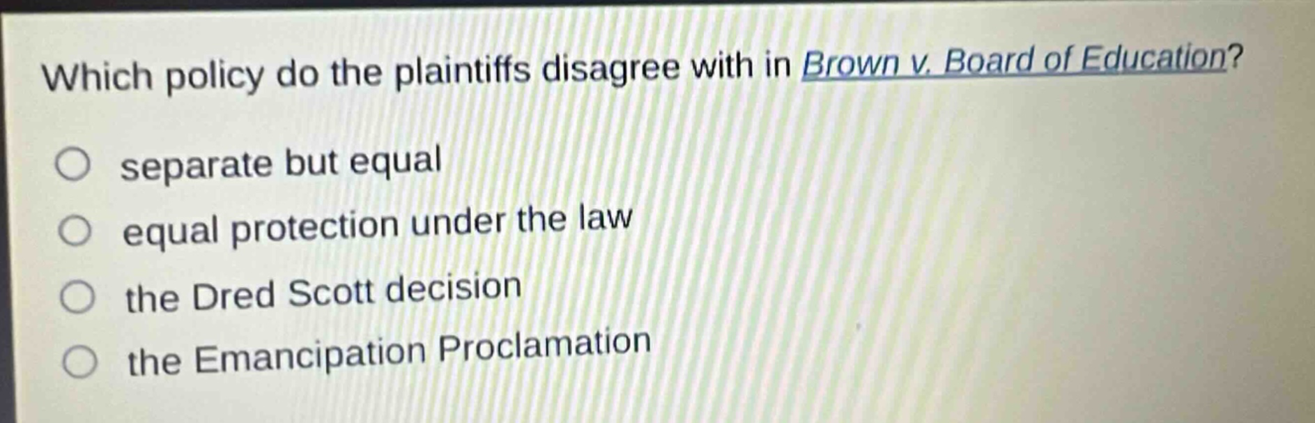 which policy do the plaintiffs disagree with in brown v. board of education?\nseparate but equal\nequal protection under the law\nthe dred scott decision\nthe emancipation proclamation