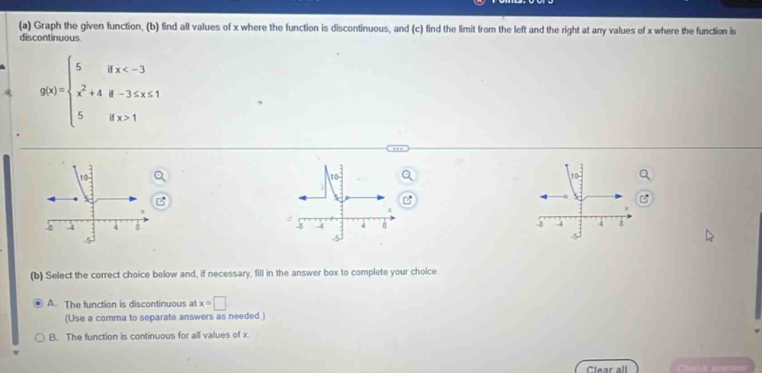 (a) graph the given function, (b) find all values of x where the function is discontinuous, and (c) find the limit from the left and the right at any values of x where the function is discontinuous.\ng(x) = { 5 if x < -3; x² + 4 if -3 ≤ x ≤ 1; 5 if x > 1 }\n(b) select the correct choice below and, if necessary, fill in the answer box to complete your choice.\na. the function is discontinuous at x = \n(use a comma to separate answers as needed.)\nb. the function is continuous for all values of x