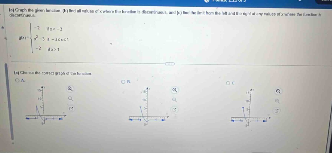(a) graph the given function, (b) find all values of x where the function is discontinuous, and (c) find the limit from the left and the right at any values of x where the function is discontinuous. \n g(x)=\begin{cases}-2&\text{if }x < - 3\\x^{2}-3&\text{if }-3leq xleq1\\-2&\text{if }x > 1end{cases}\n(a) choose the correct graph of the function.