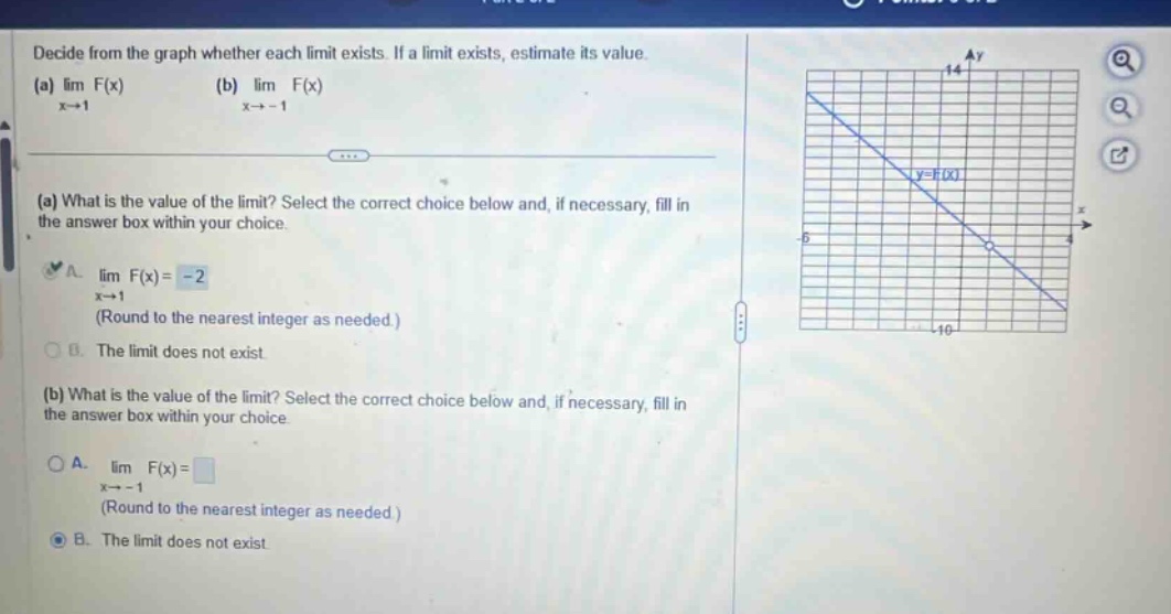 decide from the graph whether each limit exists. if a limit exists, estimate its value. (a) lim f(x) (b) lim f(x) x→1 x→ - 1 (a) what is the value of the limit? select the correct choice below and, if necessary, fill in the answer box within your choice. a. lim f(x)= - 2 x→1 (round to the nearest integer as needed.) b. the limit does not exist (b) what is the value of the limit? select the correct choice below and, if necessary, fill in the answer box within your choice. a. lim f(x)= x→ - 1 (round to the nearest integer as needed.) b. the limit does not exist
