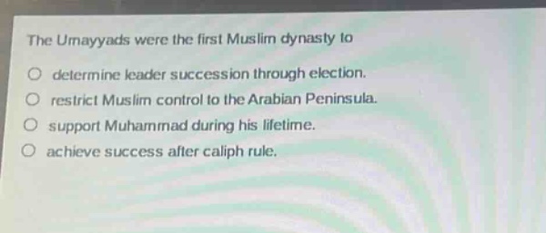 the umayyads were the first muslim dynasty to\ndetermine leader succession through election.\nrestrict muslim control to the arabian peninsula.\nsupport muhammad during his lifetime.\nachieve success after caliph rule.