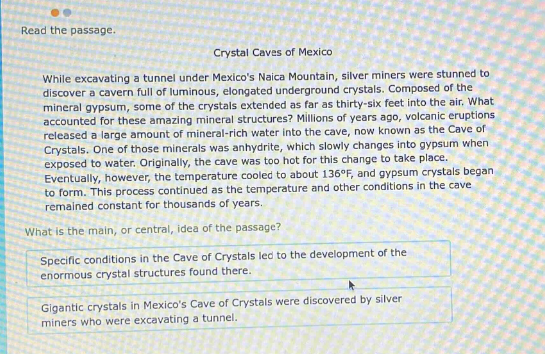 read the passage. crystal caves of mexico while excavating a tunnel under mexicos naica mountain, silver miners were stunned to discover a cavern full of luminous, elongated underground crystals. composed of the mineral gypsum, some of the crystals extended as far as thirty - six feet into the air. what accounted for these amazing mineral structures? millions of years ago, volcanic eruptions released a large amount of mineral - rich water into the cave, now known as the cave of crystals. one of those minerals was anhydrite, which slowly changes into gypsum when exposed to water. originally, the cave was too hot for this change to take place. eventually, however, the temperature cooled to about 136°f, and gypsum crystals began to form. this process continued as the temperature and other conditions in the cave remained constant for thousands of years. what is the main, or central, idea of the passage? specific conditions in the cave of crystals led to the development of the enormous crystal structures found there. gigantic crystals in mexicos cave of crystals were discovered by silver miners who were excavating a tunnel.