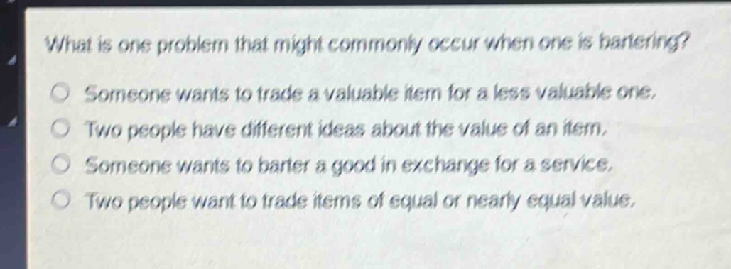 what is one problem that might commonly occur when one is bartering? someone wants to trade a valuable item for a less valuable one. two people have different ideas about the value of an item. someone wants to barter a good in exchange for a service. two people want to trade items of equal or nearly equal value.