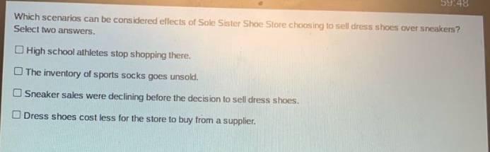 which scenarios can be considered effects of sole sister shoe store choosing to sell dress shoes over sneakers? select two answers. high school athletes stop shopping there. the inventory of sports socks goes unsold. sneaker sales were declining before the decision to sell dress shoes. dress shoes cost less for the store to buy from a supplier.