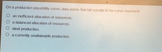 on a production possibility curve, data points that fall outside of the curve represent\nan inefficient allocation of resources.\na balanced allocation of resources.\nideal production.\na currently unattainable production.