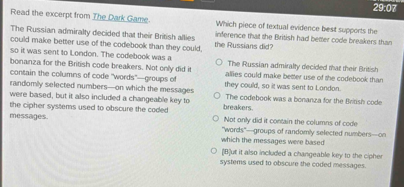 read the excerpt from the dark game. the russian admiralty decided that their british allies could make better use of the codebook than they could, so it was sent to london. the codebook was a bonanza for the british code breakers. not only did it contain the columns of code \words\—groups of randomly selected numbers—on which the messages were based, but it also included a changeable key to the cipher systems used to obscure the coded messages. which piece of textual evidence best supports the inference that the british had better code breakers than the russians did? the russian admiralty decided that their british allies could make better use of the codebook than they could, so it was sent to london. the codebook was a bonanza for the british code breakers. not only did it contain the columns of code \words\—groups of randomly selected numbers—on which the messages were based but it also included a changeable key to the cipher systems used to obscure the coded messages.