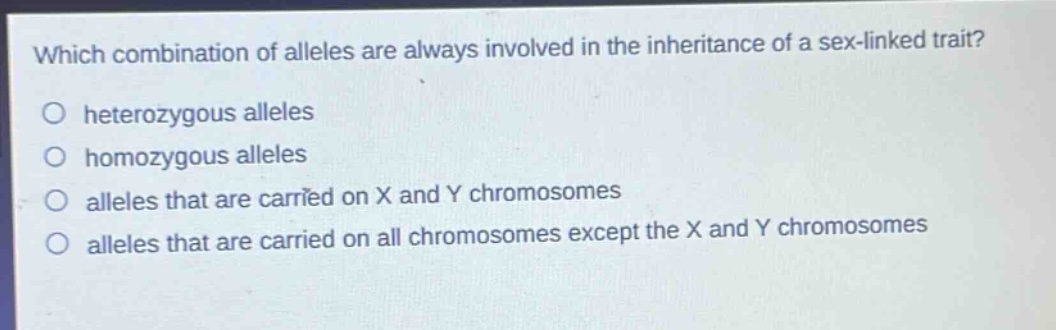 which combination of alleles are always involved in the inheritance of a sex - linked trait?\no heterozygous alleles\no homozygous alleles\no alleles that are carried on x and y chromosomes\no alleles that are carried on all chromosomes except the x and y chromosomes