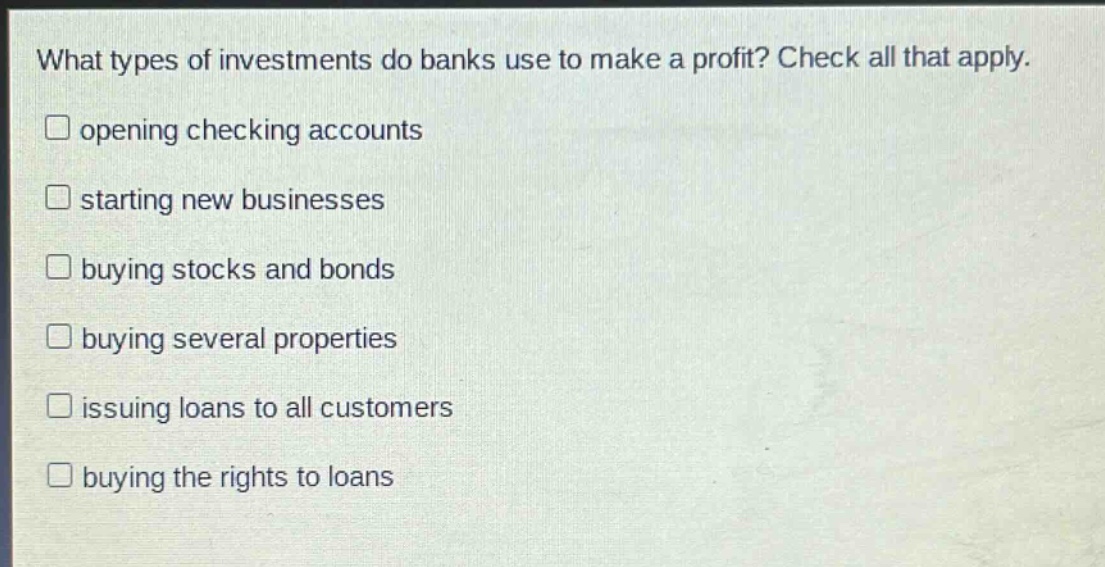 what types of investments do banks use to make a profit? check all that apply. opening checking accounts starting new businesses buying stocks and bonds buying several properties issuing loans to all customers buying the rights to loans
