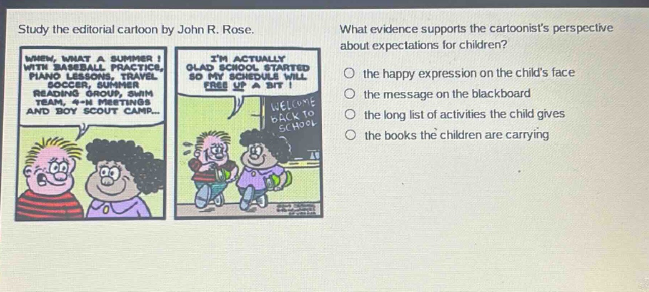 study the editorial cartoon by john r. rose. what evidence supports the cartoonists perspective about expectations for children? when, what a summer! with baseball practice, piano lessons, travel soccer, summer reading group, swim team, 4 - h meetings and boy scout camp... im actually glad school started so my schedule will free up a bit! welcome back to school the happy expression on the childs face the message on the blackboard the long list of activities the child gives the books the children are carrying