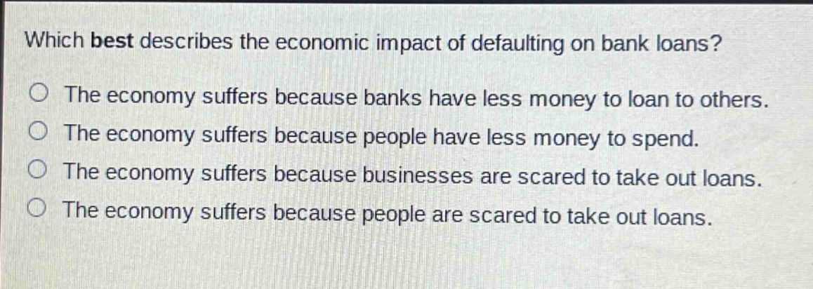 which best describes the economic impact of defaulting on bank loans? the economy suffers because banks have less money to loan to others. the economy suffers because people have less money to spend. the economy suffers because businesses are scared to take out loans. the economy suffers because people are scared to take out loans.