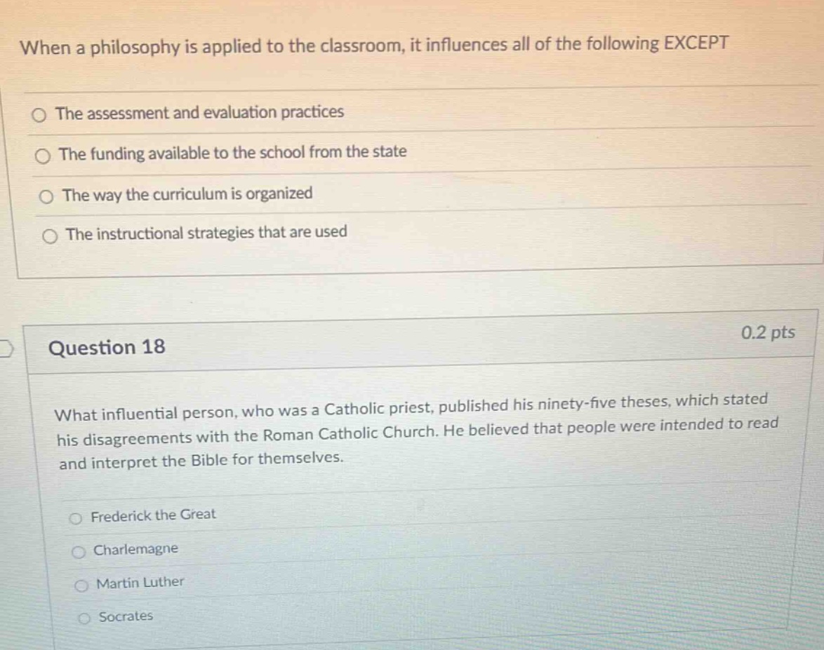 when a philosophy is applied to the classroom, it influences all of the following except\nthe assessment and evaluation practices\nthe funding available to the school from the state\nthe way the curriculum is organized\nthe instructional strategies that are used\nquestion 18\n0.2 pts\nwhat influential person, who was a catholic priest, published his ninety - five theses, which stated his disagreements with the roman catholic church. he believed that people were intended to read and interpret the bible for themselves.\nfrederick the great\ncharlemagne\nmartin luther\nsocrates
