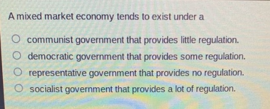 a mixed market economy tends to exist under a\no communist government that provides little regulation.\no democratic government that provides some regulation.\no representative government that provides no regulation.\no socialist government that provides a lot of regulation.