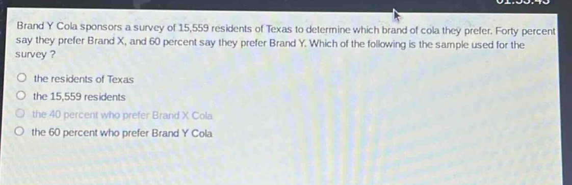 brand y cola sponsors a survey of 15,559 residents of texas to determine which brand of cola they prefer. forty percent say they prefer brand x, and 60 percent say they prefer brand y. which of the following is the sample used for the survey? the residents of texas the 15,559 residents the 40 percent who prefer brand x cola the 60 percent who prefer brand y cola