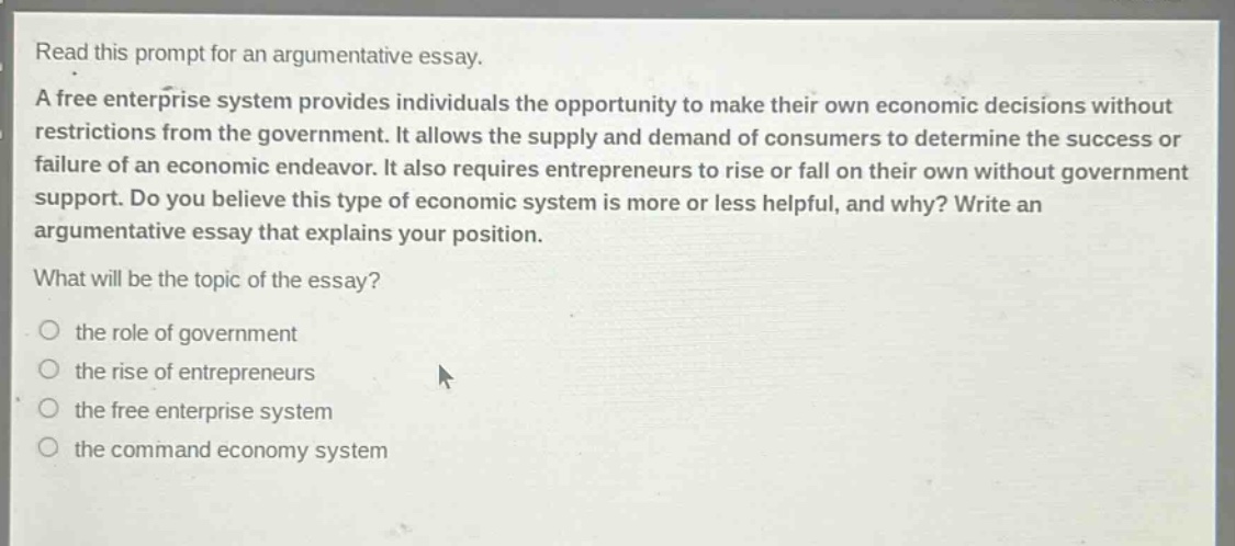 read this prompt for an argumentative essay. a free enterprise system provides individuals the opportunity to make their own economic decisions without restrictions from the government. it allows the supply and demand of consumers to determine the success or failure of an economic endeavor. it also requires entrepreneurs to rise or fall on their own without government support. do you believe this type of economic system is more or less helpful, and why? write an argumentative essay that explains your position. what will be the topic of the essay? the role of government the rise of entrepreneurs the free enterprise system the command economy system