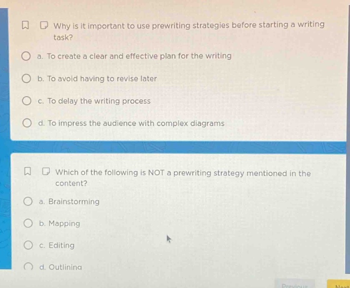 why is it important to use prewriting strategies before starting a writing task? a. to create a clear and effective plan for the writing b. to avoid having to revise later c. to delay the writing process d. to impress the audience with complex diagrams which of the following is not a prewriting strategy mentioned in the content? a. brainstorming b. mapping c. editing d. outlining
