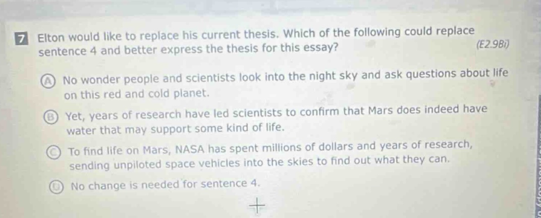 7 elton would like to replace his current thesis. which of the following could replace sentence 4 and better express the thesis for this essay? (e2.9bi) a no wonder people and scientists look into the night sky and ask questions about life on this red and cold planet. b yet, years of research have led scientists to confirm that mars does indeed have water that may support some kind of life. c to find life on mars, nasa has spent millions of dollars and years of research, sending unpiloted space vehicles into the skies to find out what they can. d no change is needed for sentence 4.