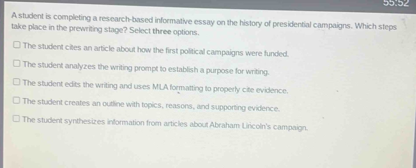 a student is completing a research - based informative essay on the history of presidential campaigns. which steps take place in the prewriting stage? select three options. the student cites an article about how the first political campaigns were funded. the student analyzes the writing prompt to establish a purpose for writing. the student edits the writing and uses mla formatting to properly cite evidence. the student creates an outline with topics, reasons, and supporting evidence. the student synthesizes information from articles about abraham lincolns campaign.