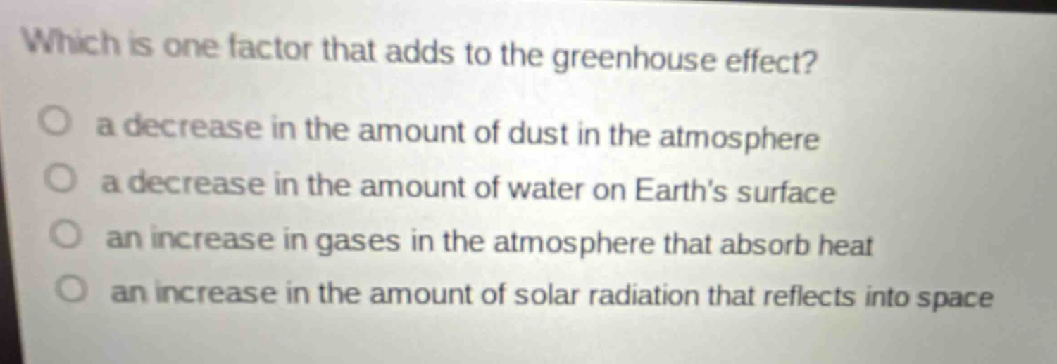 which is one factor that adds to the greenhouse effect?\no a decrease in the amount of dust in the atmosphere\no a decrease in the amount of water on earths surface\no an increase in gases in the atmosphere that absorb heat\no an increase in the amount of solar radiation that reflects into space
