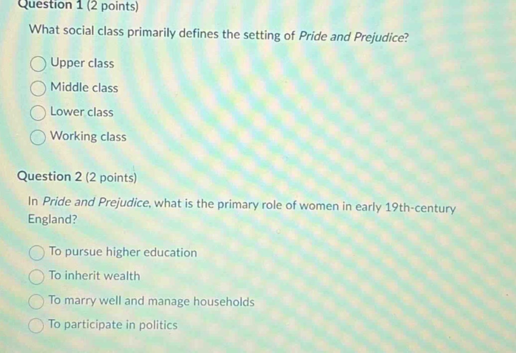 question 1 (2 points) what social class primarily defines the setting of pride and prejudice? upper class middle class lower class working class question 2 (2 points) in pride and prejudice, what is the primary role of women in early 19th - century england? to pursue higher education to inherit wealth to marry well and manage households to participate in politics