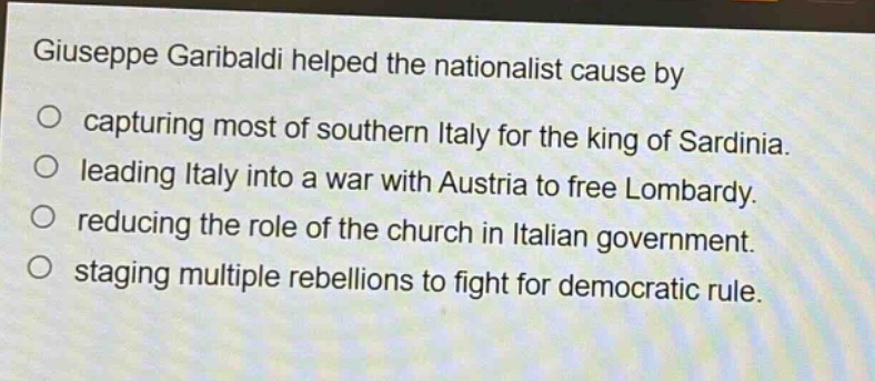 giuseppe garibaldi helped the nationalist cause by\no capturing most of southern italy for the king of sardinia.\no leading italy into a war with austria to free lombardy.\no reducing the role of the church in italian government.\no staging multiple rebellions to fight for democratic rule.