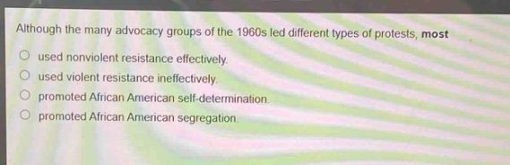 although the many advocacy groups of the 1960s led different types of protests, most used nonviolent resistance effectively. used violent resistance ineffectively. promoted african american self - determination. promoted african american segregation.