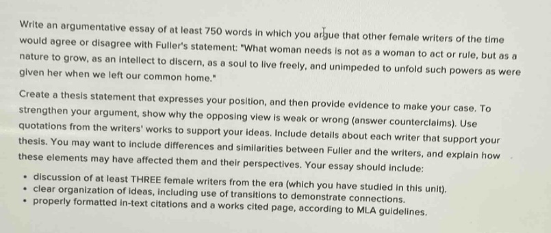 write an argumentative essay at least 750 words in which you argue that other female writers of the time would agree or disagree with fullers statement: \what woman needs is not as a woman to act or rule, but as a nature to grow, as an intellect to discern, as a soul to live freely, and unimpeded to unfold such powers as were given her when we left our common home.\ create a thesis statement that expresses your position, and then provide evidence to make your case. to strengthen your argument, show why the opposing view is weak or wrong (answer counterclaims). use quotations from the writers works to support your ideas. include details about each writer that support your thesis. you may want to include differences and similarities between fuller and the writers, and explain how these elements may have affected them and their perspectives. your essay should include: - discussion of at least three female writers from the era (which you have studied in this unit). - clear organization of ideas, including use of transitions to demonstrate connections. - properly formatted in - text citations and works cited page, according to mla guidelines.