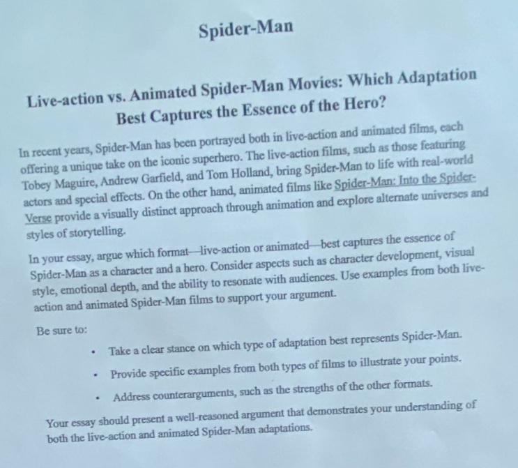 spider - man\nlive - action vs. animated spider - man movies: which adaptation\nbest captures the essence of the hero?\nin recent years, spider - man has been portrayed both in live - action films, such as those featuring\ntobey maguire, andrew garfield, and tom holland, bring spider - man to life with real - world\nactors and special effects. on the other hand, animated films like spider - man: into the spider -\nverse provide a visually distinct approach through animation and explore alternate universes and\nstyles of storytelling.\nin your essay, argue which format—live - action or animated—best captures the essence of\nspider - man as a character and a hero. consider aspects such as character development, visual\nstyle, emotional depth, and the ability to resonate with audiences. use examples from both live -\naction and animated spider - man films to support your argument.\nbe sure to:\n • take a clear stance on which type of adaptation best represents spider - man.\n • provide specific examples from both types of films to illustrate your points.\n • address counterarguments, such as the strengths of the other formats.\nyour essay should present a well - reasoned argument that demonstrates your understanding of\nboth the live - action and animated spider - man adaptations.