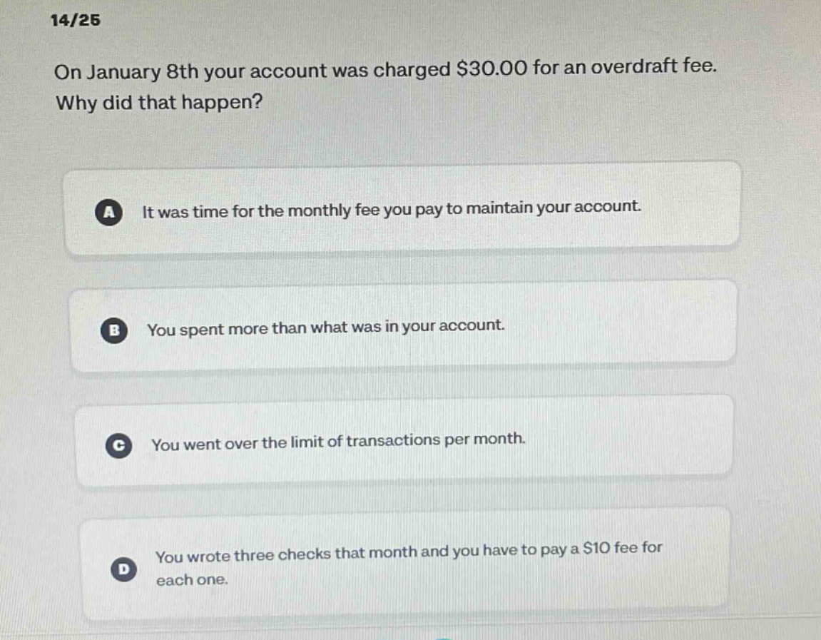 14/25\non january 8th your account was charged $30.00 for an overdraft fee. why did that happen?\na it was time for the monthly fee you pay to maintain your account.\nb you spent more than what was in your account.\nc you went over the limit of transactions per month.\nd you wrote three checks that month and you have to pay a $10 fee for each one.