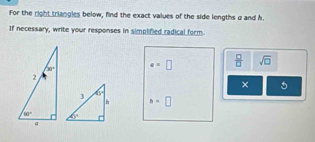 for the right triangles below, find the exact values of the side lengths a and h. if necessary, write your responses in simplified radical form.