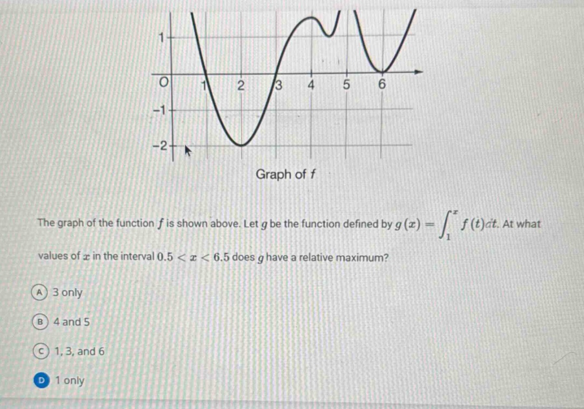 the graph of the function f is shown above. let g be the function defined by g(x)=∫₁ˣ f(t)dt. at what values of x in the interval 0.5 < x < 6.5 does g have a relative maximum? a 3 only b 4 and 5 c 1, 3, and 6 d 1 only