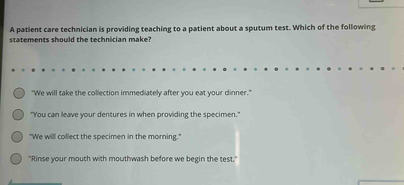 a patient care technician is providing teaching to a patient about a sputum test. which of the following statements should the technician make? \we will take the collection immediately after you eat your dinner.\ \you can leave your dentures in when providing the specimen.\ \we will collect the specimen in the morning.\ \rinse your mouth with mouthwash before we begin the test.\