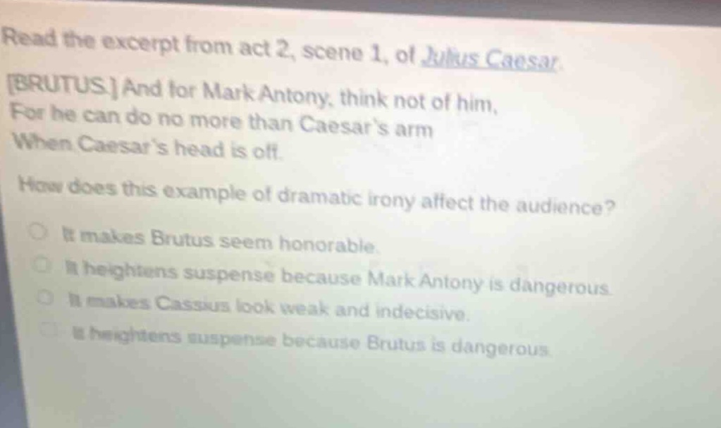 read the excerpt from act 2, scene 1, of julius caesar. brutus. and for mark antony, think not of him, for he can do no more than caesars arm when caesars head is off. how does this example of dramatic irony affect the audience? it makes brutus seem honorable. it heightens suspense because mark antony is dangerous. it makes cassius look weak and indecisive. it heightens suspense because brutus is dangerous.