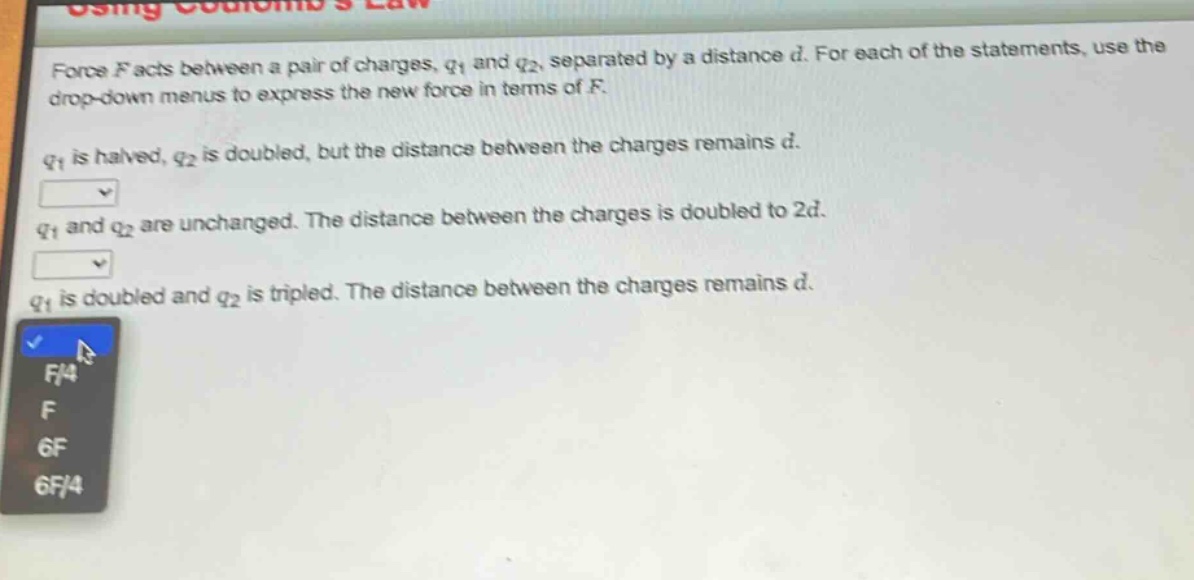 force f acts between a pair of charges, q1 and q2, separated by a distance d. for each of the statements, use the drop - down menus to express the new force in terms of f. q1 is halved, q2 is doubled, but the distance between the charges remains d. q1 and q2 are unchanged. the distance between the charges is doubled to 2d. q1 is doubled and q2 is tripled. the distance between the charges remains d.