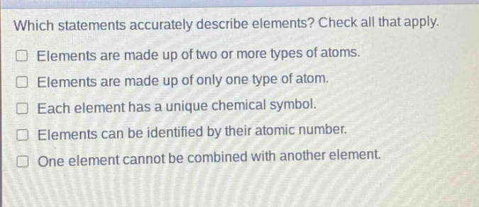 which statements accurately describe elements? check all that apply. elements are made up of two or more types of atoms. elements are made up of only one type of atom. each element has a unique chemical symbol. elements can be identified by their atomic number. one element cannot be combined with another element.