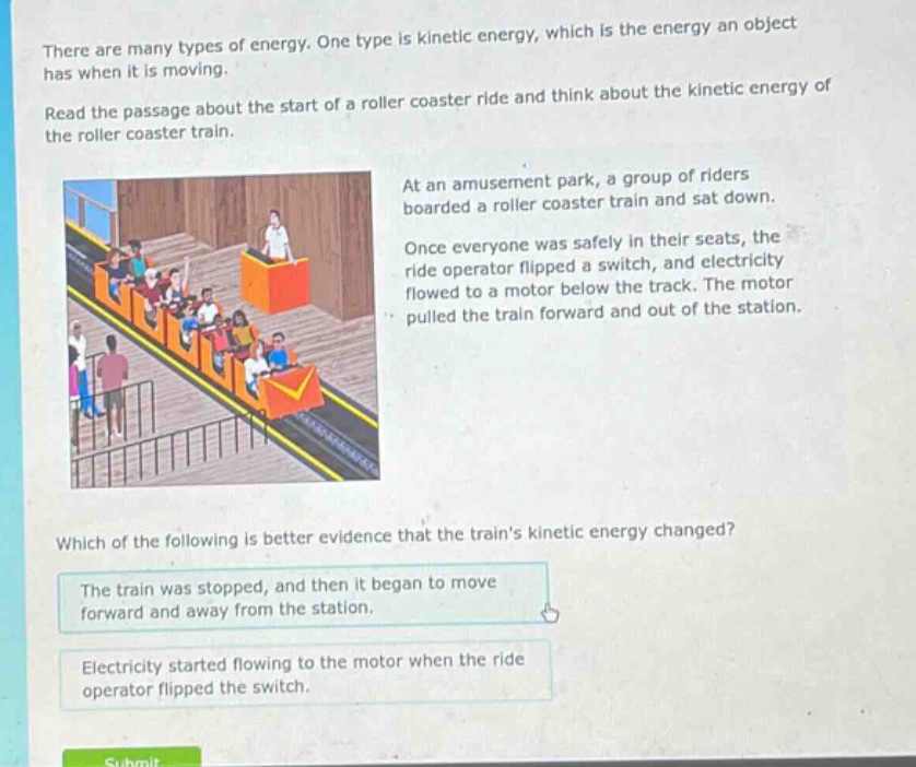 there are many types of energy. one type is kinetic energy, which is the energy an object has when it is moving. read the passage about the start of a roller coaster ride and think about the kinetic energy of the roller coaster train. at an amusement park, a group of riders boarded a roller coaster train and sat down. once everyone was safely in their seats, the ride operator flipped a switch, and electricity flowed to a motor below the track. the motor pulled the train forward and out of the station. which of the following is better evidence that the trains kinetic energy changed? the train was stopped, and then it began to move forward and away from the station. electricity started flowing to the motor when the ride operator flipped the switch.