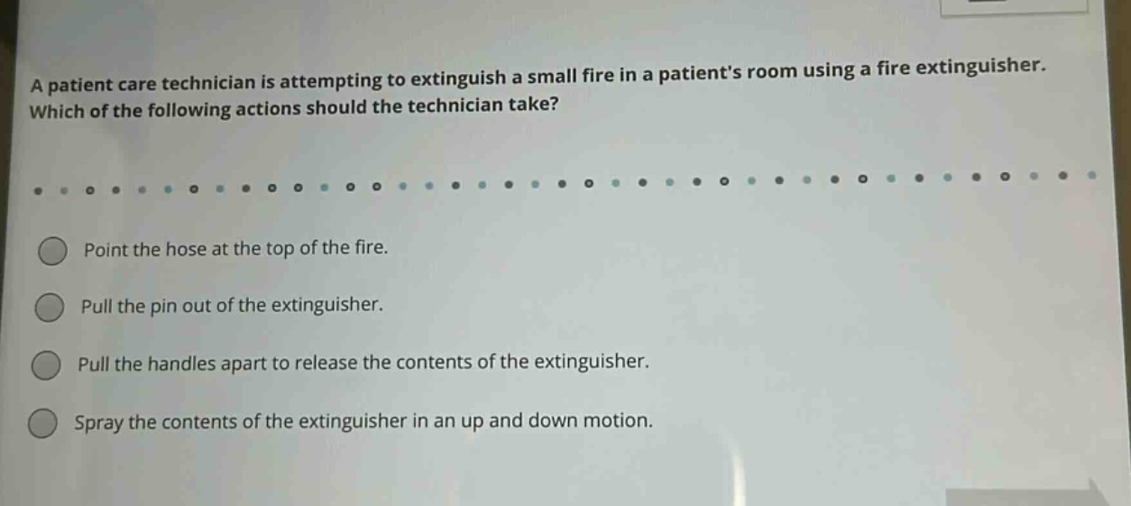 a patient care technician is attempting to extinguish a small fire in a patients room using a fire extinguisher. which of the following actions should the technician take? point the hose at the top of the fire. pull the pin out of the extinguisher. pull the handles apart to release the contents of the extinguisher. spray the contents of the extinguisher in an up and down motion.