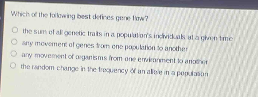 which of the following best defines gene flow? the sum of all genetic traits in a populations individuals at a given time any movement of genes from one population to another any movement of organisms from one environment to another the random change in the frequency of an allele in a population