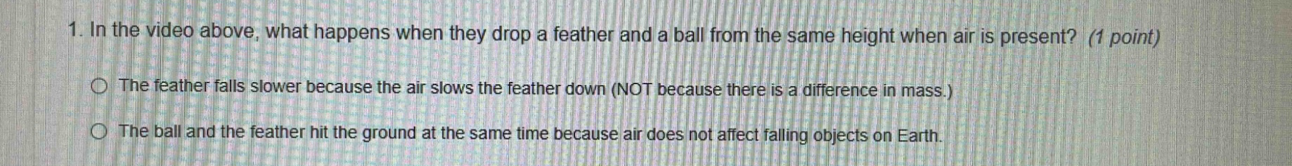 1. in the video above, what happens when they drop a feather and a ball from the same height when air is present? (1 point) the feather falls slower because the air slows the feather down (not because there is a difference in mass.) the ball and the feather hit the ground at the same time because air does not affect falling objects on earth.