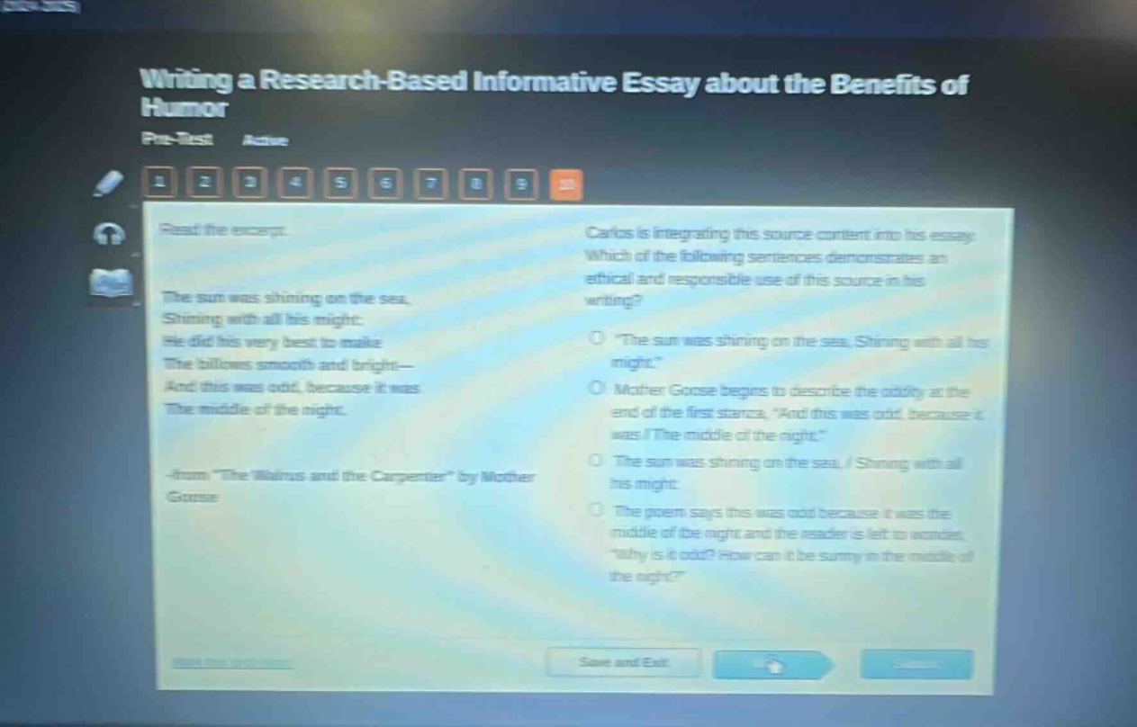 writing a research - based informative essay about the benefits of humor\npre - test active\nread the excerpt.\nthe sun was shining on the sea,\nshining with all his might:\nhe did his very best to make\nthe billows smooth and bright—\nand this was odd, because it was\nthe middle of the night.\n- from \the walrus and the carpenter\ by mother goose\ncarlos is integrating this source content into his essay. which of the following sentences demonstrates an ethical and responsible use of this source in his writing?\no \the sun was shining on the sea, shining with all his might.\\no mother goose begins to describe the oddity at the end of the first stanza, \and this was odd, because it was / the middle of the night.\\no the sun was shining on the sea, / shining with all his might:\no the poem says this was odd because it was the middle of the night and the reader is left to wonder, \why is it odd? how can it be sunny in the middle of the night?\