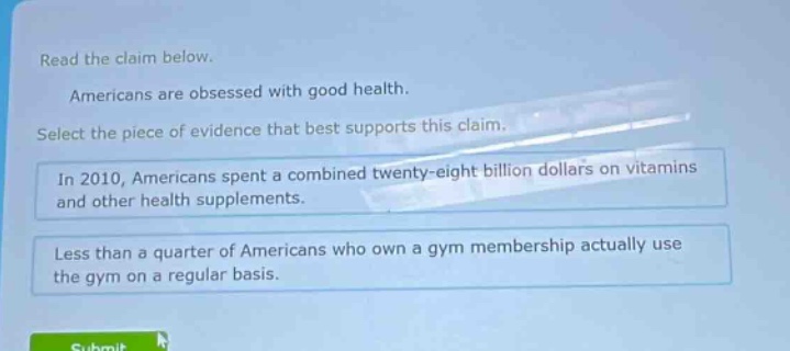 read the claim below. americans are obsessed with good health. select the piece of evidence that best supports this claim. in 2010, americans spent a combined twenty - eight billion dollars on vitamins and other health supplements. less than a quarter of americans who own a gym membership actually use the gym on a regular basis.