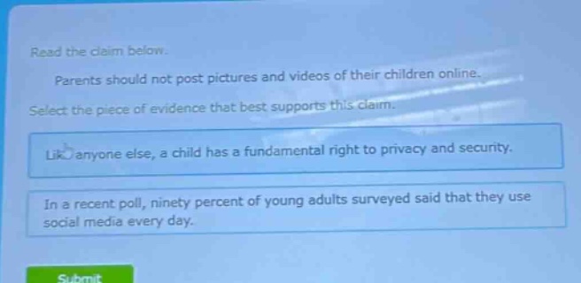 read the claim below. parents should not post pictures and videos of their children online. select the piece of evidence that best supports this claim. like anyone else, a child has a fundamental right to privacy and security. in a recent poll, ninety percent of young adults surveyed said that they use social media every day.